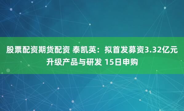 股票配资期货配资 泰凯英：拟首发募资3.32亿元升级产品与研发 15日申购