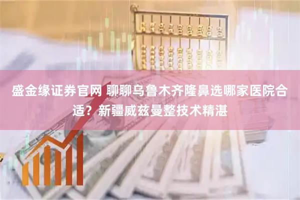 盛金缘证券官网 聊聊乌鲁木齐隆鼻选哪家医院合适?新疆威兹曼整技术精湛