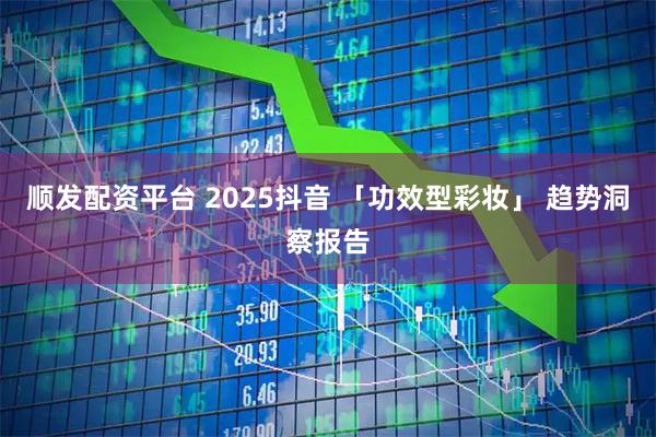 顺发配资平台 2025抖音 「功效型彩妆」 趋势洞察报告