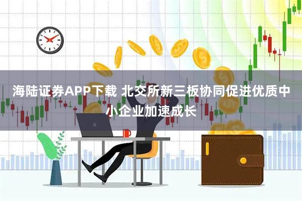海陆证券APP下载 北交所新三板协同促进优质中小企业加速成长