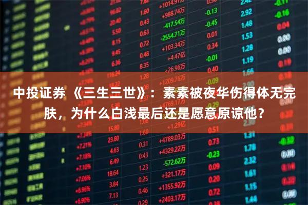 中投证券 《三生三世》:素素被夜华伤得体无完肤,为什么白浅最后还是愿意原谅他?
