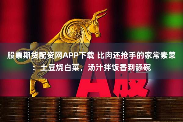 股票期货配资网APP下载 比肉还抢手的家常素菜:土豆烧白菜,汤汁拌饭香到舔碗