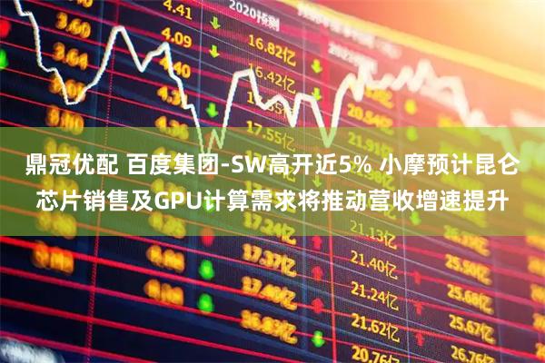 鼎冠优配 百度集团-SW高开近5% 小摩预计昆仑芯片销售及GPU计算需求将推动营收增速提升