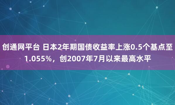创通网平台 日本2年期国债收益率上涨0.5个基点至1.055%，创2007年7月以来最高水平