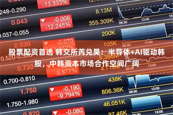股票配资首选 韩交所芮兑昊:半导体+AI驱动韩股,中韩资本市场合作空间广阔