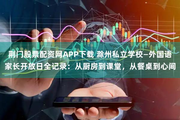 荆门股票配资网APP下载 滁州私立学校—外国语家长开放日全记录:从厨房到课堂,从餐桌到心间