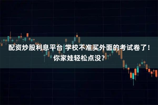 配资炒股利息平台 学校不准买外面的考试卷了！你家娃轻松点没？