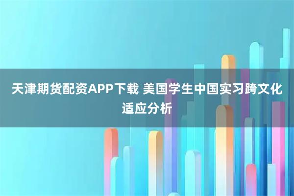 天津期货配资APP下载 美国学生中国实习跨文化适应分析