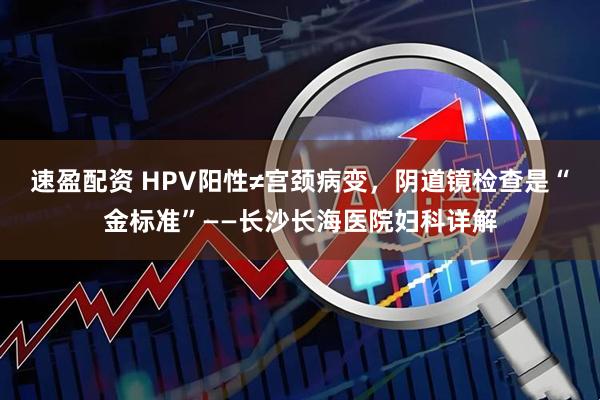 速盈配资 HPV阳性≠宫颈病变，阴道镜检查是“金标准”——长沙长海医院妇科详解