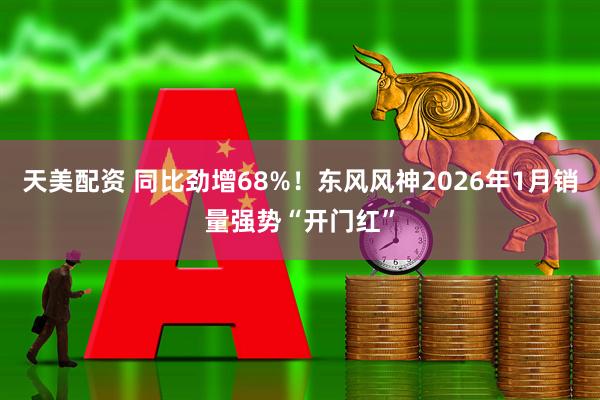 天美配资 同比劲增68%！东风风神2026年1月销量强势“开门红”