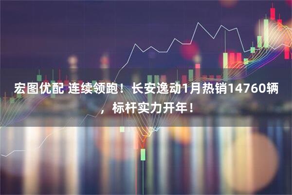 宏图优配 连续领跑！长安逸动1月热销14760辆，标杆实力开年！