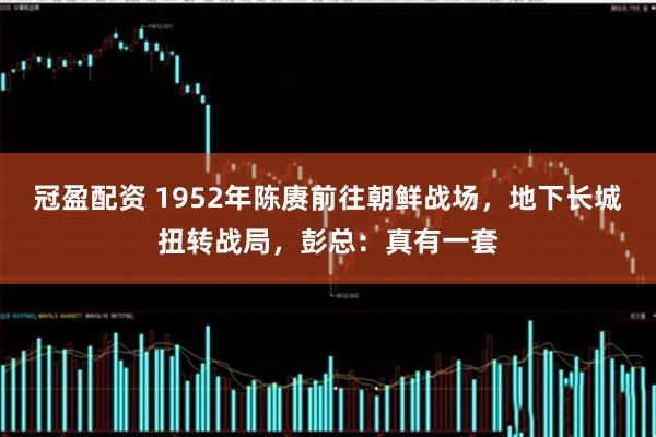 冠盈配资 1952年陈赓前往朝鲜战场，地下长城扭转战局，彭总：真有一套