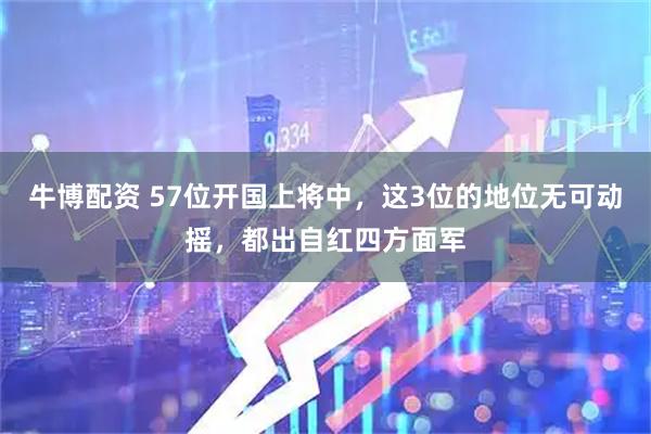 牛博配资 57位开国上将中，这3位的地位无可动摇，都出自红四方面军